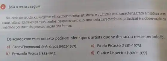 (2) Leia o texto a seguir.
No início do século xx, surgiram vários movimentos artísticos e culturais que caracterizaram a ruptura com
a arte radical. Entre estes movimentos, destacou-se o cubismo, cuja característica principalé a observação da
realidade por meio da geometrização das formas.
De acordo com este contexto pode-se inferir que o artista que se destacou nesse período foi
a) Carlos Drummond de Andrade (1902-1987).
c) Pablo Picasso (1881-1973).
b) Fernando Pessoa (1888-1935).
d) Clarice Lispector (1920-1977)