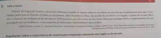 2. Leia o texto.
Depois da Segunda Guerra, uma nova liderança mundial se ergueu sobre os escombros de uma Europa completamente destruída. E não
tardou para que os Estados Unidos se tornassem, além de potência bélica, um modelo de sociedade a ser seguida, o padrão do sucesso. Não à
toa, o cinema de Hollywood da década de 1950 passou a ser visto como um dos meios ideais para propagar ideias e comportamentos de uma
sociedade em ascendência - uma maneira de dominação mais branda do que a militar.
FERNANDES, Nathan O'american way of life " está atrelado a um padrão de beleza e genero. Galileu, 17 jan. 2018 . Disponível em: https://revistagalileu.globo.com/
Sociedade/notical 2013/01/hollywood-paula-cumba.html.Acesso em: 9 out. 2020.
Argumente sobre a importância do cinema para a expansão cultural de uma região ou de um país.