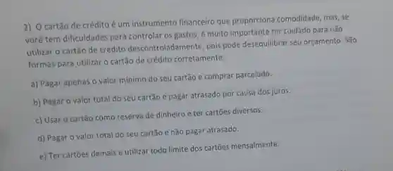 2) O cartão de crédito é um instrumento financeiro que proporciona comodidade, mas, se
você tem dificuldades para controlar os gastos, é muito importante ter cuidado para não
utilizar o cartão de crédito descontroladamente pois pode desequilibrar seu orçamento. São
formas para utilizar o cartão de crédito corretamente:
a) Pagar apenas o valor mínimo do seu cartão e comprar parcelado.
b) Pagar o valor total do seu cartão e pagar atrasado por causa dos juros.
c) Usar o cartão como reserva de dinheiro e ter cartões diversos.
d) Pagar o valor total do seu cartão e não pagar atrasado.
e) Ter cartōes demais e utilizar todo limite dos cartōes mensalmente.