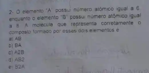 2- O elemento "A'possui numero atômico igual a 6
enquanto o elemento "B "possui número atômico igual
a 8. A molécula que representa corretamente o
composto formado por esses dois elementos é
a) AB
b) BA
c) A2B
d) AB2
e) B2A