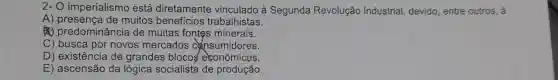 2- O imperialismo está diretamente vinculado à Segunda Revolução Industrial devido, entre outros, a
A) presença de muitos benefícios trabalhistas.
(4) predominância de muitas fontes minerais.
C) busca por novos mercados cansumidores.
D) existência de grandes blocos econômicos.
E) ascensão da lógica socialista de produção.