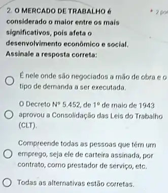 2. O MERCADO DE TRABALHO 6
considerado o maior entre os mais
significativos, pois afeta o
desenvolvimento econômico c social.
Assinale a resposta correta:
Enele onde são negociador a mão de obra co
tipo de demanda a ser executada.
Decreto N^circ 5.452, de 10 de malo de 1943
aprovou a Consolidação das Leis do Trabalho
(CLT)
Compreende todas as pessoas que têm um
emprego, seja ele de carteira assinada, por
contrato, como prestador de serviço, etc.
Todas as alternativas estǎo corretas.