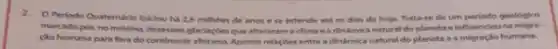 2. O Periodo Quatemário Iniclou ha 2,6 millhoes de anos ese estende até os dias de hoje, Trata-se de um periodo geologico
marcado poc nominima dexessels glociaçbes que alteraram oclima e a dindimica natural do planeta einfluenclou na migra-
calo humana para for do continente afficiano.Aponte relaçder entre a dinimica natural do planeta e a migraçlo humana.