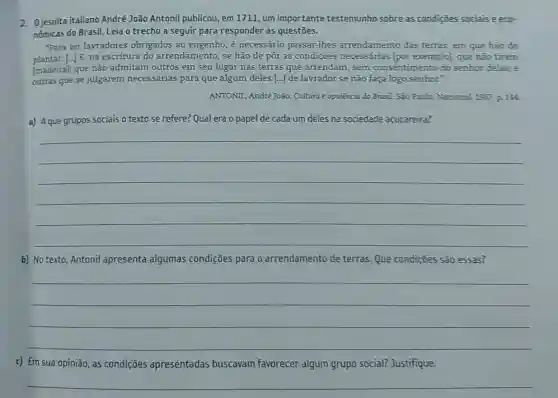 2. Ojesuita italiano André João Antonil publicou, em 1711, um importante testemunho sobre as condições sociais e eco-
nômicas do Brasil. Leia o trecho a seguir para responder às questões.
"Para ter lavradores obrigados ao engenho, é necessário passar-lhes arrendamento das terras, em que hão de
plantar. [...] E, na escritura do arrendamento , se hão de pôr as condiçoes necessárias [por exemplo], que nào tirem
[madeira]; que não admitam outros em seu lugar nas terras que arrendam , sem consentimento do senhor delas; e
outras que se julgarem necessárias para que algum deles [...] de lavrador se não faça logo senhor."
ANTONIL, André João. Cultura e opulència do Brasil São Poulo: Nacional, 1957 P. 144
a) Aque grupos sociais o texto se refere?Qual era o papel de cada um deles na sociedade acucareira?
__
b) No texto, Antonil apresenta algumas condições para 0 arrendamento de terras. Que condições são essas?
__
c) Em sua opinião , as condições apresentadas buscavam favorecer algum grupo social? Justifique.