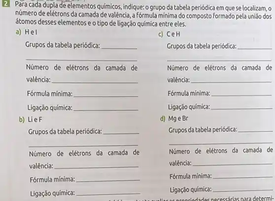 2 Para cada dupla de elementos químicos, indique: o grupo da tabela periódica em que se localizam, o
número de elétrons da camada de valência, a Fórmula mínima do composto Formado pela união dos
átomos desses elementos e o tipo de ligação química entre eles.
a) Hel
c) CeH
__
__
Número de elétrons da camada de
valência:
Ligação química:
Ligação química:
__
Número de elétrons da camada de
valência: __
Fórmula mínima: __
__
__
__
__
__
__
__
__
Fórmula mínima: __
__
__
__
__
__
b) LieF
d) Mge Br
__
Grupos da tabela periódica:
Número de elétrons da camada de
valência:
Número de elétrons da camada de
valência:
Fórmula mínima:
Fórmula mínima:
Ligação química:
Ligação química: