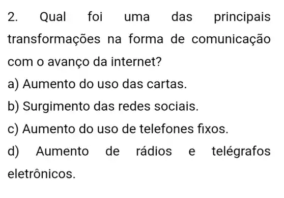 2. Qual foi uma . das principais
transformações ; na forma de comunicação
com o avanço da internet?
a) Aumento do uso das cartas.
b) Surgimento das redes sociais.
c) Aumento do uso de telefones fixos.
d) Aumento de rádios e telégrafos
eletrônicos.