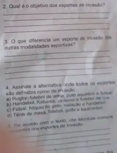 2. Qualéo objetivo dos esportes de invasão?
__
3. Que diferencia um esporte de invasão das
outras modalidades esportivas?
__
4. Assinale a alternativa onde todos as esportes
são definidos como de invasão.
a) Rugbyi futebol de areia polo aquatico e futsal
b) Handebol, Kabadd ciclismo e futebol de rua
c) Futsal, hóqueino delo, natação e handebol.
d) Tênis de mesa futebol, golfe e badminton.
5. De acordo com texto, cite tecnicas comuns
invasão
presentes nos esports de interest
__