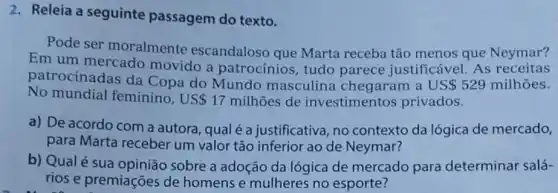 2. Releia a seguinte passagem do texto.
Pode ser moralmente escandaloso que Marta receba tão menos que Neymar?
Em um mercado movido a patrocínios, tudo parece justificável As receitas
patrocinadas da Copa do Mundo masculina chegaram a US 529 milhoes.
No mundial feminino , US 17 milhoes de investimentos privados.
a) De acordo com a autora, qualé a justificativa, no contexto da lógica de mercado,
para Marta receber um valor tão inferior ao de Neymar?
b) Qualé sua sobre a adoção da lógica de mercado para determinar salá-
rios e premiações de homens e mulheres no esporte?