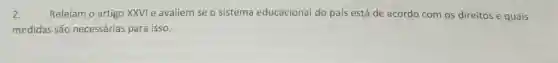 2. Releiam o artigo XXVI e avaliem se o sistema educacional do pais está de acordo com os direitos e quais
medidas são necessárias para isso.