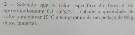 2 - Sabendo que o calor especifico do ferro é de
aproximadamente 0,1cal/gcdot ^circ C , calcule a quantidade de
calor para elevar 15^circ C a temperatura de um pedaço de 80 g
desse material.