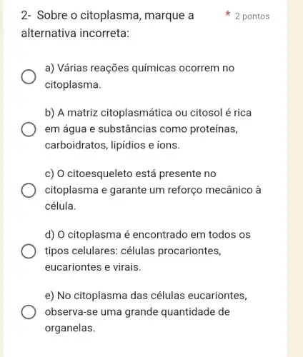 2- Sobre o citoplasma , marque a
2 pontos
alternativa incorreta:
a) Várias reações químicas ocorrem ino
citoplasma.
b) A matriz citoplasmática ou citosol é rica
em água e substâncias como proteínas,
carboidratos, lipídios e ions.
c) O citoesqueleto está presente no
citoplasma e garante um reforço mecânico à
célula.
d) O citoplasma é encontrado em todos os
tipos celulares:células procariontes,
eucariontes e virais.
e) No citoplasma das células eucariontes,
observa-se uma grande quantidade de