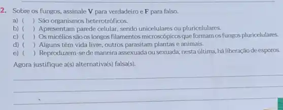 2. Sobre os fungos , assinale V para verdadeiro e F para falso.
a) () São organismos heterotróficos.
b) () Apresentam parede celular, sendo unicelulares ou pluricelulares.
C) () Os micélios são os longos filamentos microscópicos que formam os fungos pluricelulares.
d) () Alguns têm vida livre, outros parasitam plantas e animais.
e) () Reproduzem-se de maneira assexuada ou sexuada; nesta última, há liberação de esporos. )
Agora justifique a(s) alternativa(s) falsa(s).
__