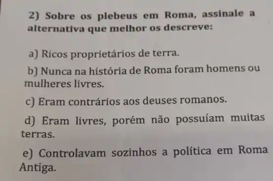 2) Sobre os plebeus em Roma assinale a
alternativa que melhor os descreve:
a) Ricos proprietários de terra.
b) Nunca na história de Roma foram homens ou
mulheres livres.
c) Eram contrários aos deuses romanos.
d) Eram livres , porém não possuíam muitas
terras.
e)Controlavam sozinhos a política em Roma
Antiga.