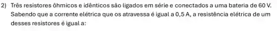 2) Três resistores ôhmicos e idênticos são ligados em série e conectados a uma bateria de 60V.
Sabendo que a corrente elétrica que os atravessa é igual a 0,5 A, a resistência elétrica de um
desses resistores é igual a: