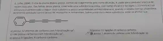 2. (Ufes 2004) 0 chá da planta Bidens pilosa, conhecida vulgarmente pelo nome de picão, é usado para combater icterícia de
recém-nascidos. Das folhas dessa planta, é extraída uma substância quimica cujo nome oficial é1 -fenilepta-1,3,5-triino e cuja
estrutura é apresentada a seguir. Essa substância possui propriedades antimicrobianas e, quando irradiada com luz ultravioleta,
apresenta atividade contra larvas de mosquitos e nematoides. Sobre a estrutura dessa substância pode-se afirmar que
1)==
a) possui 12 átomos de carbono com hibridização sp^2
b) possui 12 ligações sigma  carbono-carbono.
c) não possui carbonos com hibridização sp^3
(C) possui 3 átomos de carbono com hibridização sp.
e) possui 9 ligações pi  carbono-carbono.