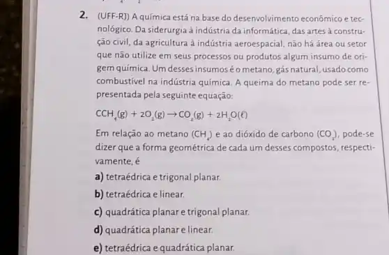 2. (UFF-R]) A química está na base do desenvolvimento econômico e tec-
nológico. Da siderurgia à indústria da informática, das artes à constru-
ção civil, da agricultura à indústria aeroespacial, não há área ou setor
que não utilize em seus processos ou produtos algum insumo de ori-
gem química. Um desses insumoséo metano, gás natural , usado como
combustivel na indústria química. A queima do metano pode ser re-
presentada pela seguinte equação:
CCH_(4)(g)+2O_(2)(g)arrow CO_(2)(g)+2H_(2)O(l)
Em relação ao metano (CH_(4)) e ao dióxido de carbono (CO_(2)) pode-se
dizer que a forma geométrica de cada um desses compostos respecti-
vamente, é
a) tetraédrica e trigonal planar.
b) tetraédrica e linear.
c) quadrática planar e trigonal planar.
d) quadrática planar e linear.
e) tetraédrica e quadrática planar.