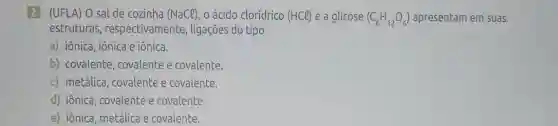 2 (UFLA) O sal de cozinha (NaCl) o ácido clorídrico (HCl) e a glicose (C_(6)H_(12)O_(6)) apresentam em suas
estruturas , respectivamente , ligações do tipo
a) iônica, iônica e iônica.
b) covalente, covalente e covalente.
c) metálica, covalente e covalente.
d) iônica, covalente e covalente.
e) iônica, metálica e covalente.