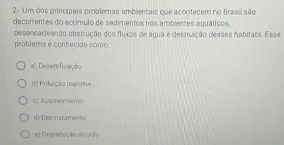 2- Um dos principais problemas ambientais que acontecem no Brasil são
decorrentes do acumulo de sedimentos nos ambientes aquáticos,
desencadeando obstrução dos fluxos de água e destruição desses habitats Esse
problema é conhecido como:
a) Desertificação
b) Poluição marinha
c) Assoreamento
d) Desmatamento
e) Degradação do solo