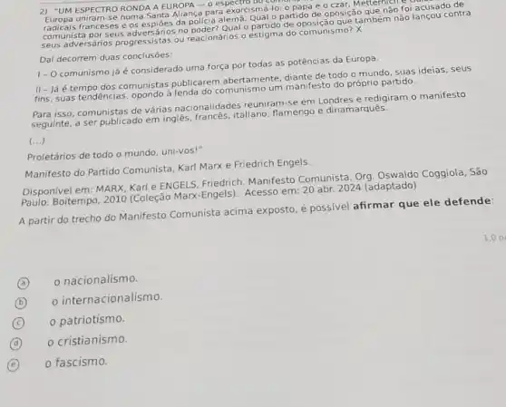 2) "UM ESPECTRO RONDA A EUROPA -0 numa Santa Alianca para exorcismá-lo: o papa e czar. Metternich e
radicais franceses e os espiōes da policia alema Qual o partido de oposição tternso foi acusado de
comunista por seus adversánios no o partido de oposição que também nào lançou contra
seus adversários progressistas ou reacionários o estigma do comunismo? X
Dai decorrem duas conclusões:
1- Ocomunismo já é considerado uma força por todas as potências da Europa.
II- Já é tempo dos comunistas publicarem abertamente diante de todo o mundo suas ideias, seus
fins, suas tendências, opondo à mo um manifesto do próprio partido.
Para isso, comunistas de várias nacionalidades reuniram-se em Londres e redigiram o manifesto
seguinte, a ser publicado em ingles, francés, italiano flamengo e dinamarques.
(ldots )
Proletários de todo o mundo, uni-vos!"
Manifesto do Partido Comunista Karl Marx e Friedrich Engels.
Disponivel em: MARX. Kari e ENGELS, Friedrich. Manifesto Comunista. Org. Oswaldo Coggiola, São
Paulo: Boitempo, 2010 (Coleção Max-Engels). Acesso em: 20 abr. 2024 (adaptado)
A partir do trecho do Manifesto Comunista acima exposto, é possivel afirmar que ele defende:
A
nacionalismo.
(a)
(b)
internacionalismo.
B
(C)
patriotismo.
C
D o cristianismo.
(d)
E i o fascismo.
1.0 p