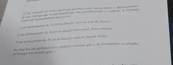 2) Um"calouro" are se movimenta em uma parede plana e vertical
2) Um "calouro" do Curso de Fisica recebeu como tarefa medir o deslocamento
deliza tres deslocamentos successivos:
1) um deslocamento de 10 cm na direção vertical, parede abaixo;
2) um deslocamento de 30 cm na direção horizontal, para a direita;
3) um deslocamento de 70 cm na direção vertical, parede acima.
No final dos três deslocamentos, podemos afirmar que o deslocamento resultante
da formiga tem módulo igual a: