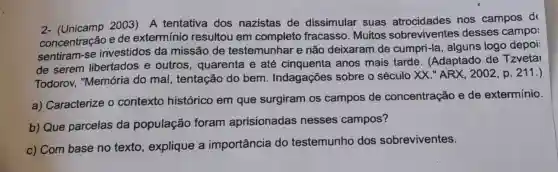 2- (Unicamp 2003) A tentativa dos nazistas de dissimular suas atrocidades nos campos d
concentração e de extermínio resultou em completo fracasso . Muitos sobreviventes desses campo:
sentiram-se investidos da missão de testemunhar e não deixaram de cumpri-la alguns logo depoi
de serem libertados e outros , quarenta e até cinquenta anos mais tarde . (Adaptado de Tzvetai
Todorov,"Memória do mal, tentação do bem Indagações sobre o século XX."ARX , 2002, p. 211.)
a) Caracterize o contexto histórico em que surgiram os campos de concentração e de extermínio.
b) Que parcelas da população foram aprisionadas nesses campos?
c) Com base no texto , explique a importância do testemunho dos sobreviventes.