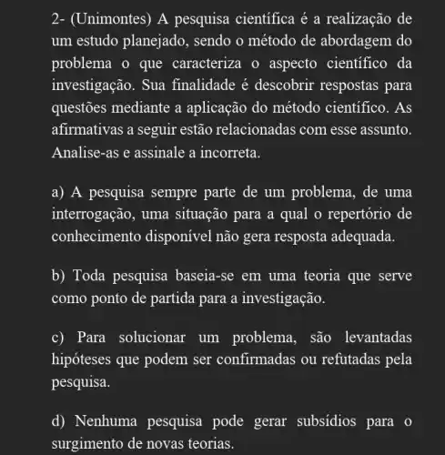 2- (Unimontes) A pesquisa cientifica é a realização de
um estudo planejado., sendo o método de abordagem do
problema o que caracteriza o aspecto cientifico da
investigação. Sua finalidade é descobrir respostas para
questões mediante a aplicação do método científico. As
afirmativas a seguir estão relacionadas com esse assunto.
Analise-as e assinale a incorreta.
a) A pesquisa sempre parte de um problema, de uma
interrogação, uma situação para a qual o repertório de
conhecimento disponível não gera resposta adequada.
b) Toda pesquisa baseia-se em uma teoria que serve
como ponto de partida para a investigação.
c) Para solucionar um problema, são levantadas
hipóteses que podem ser confirmadas ou refutadas pela
pesquisa.
d) Nenhuma pesquisa pode gerar subsidios para o
surgimento de novas teorias.