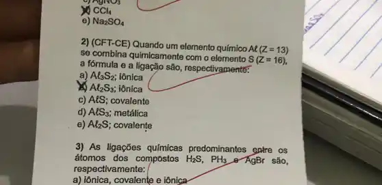 20 CCl_(4)
e) Na_(2)SO_(4)
2) (CFT-CE) Quando um elemento químico
Al(Z=13)
se combina quimicamente com o elemento
S(Z=16)
a fórmula e a ligação são, respectivaments:
a) Al_(3)S_(2) iônica
is Al_(2)S_(3) iônica
c) AlS; covalente
d) AlS_(3) metálica
e) Al_(2)S covalente
3) As ligações químicas predominantes extre os
átomos dos compostos H_(2)S,PH_(3) Q AgBr são,
respectivamente:
a) iônica, covalente e iônica