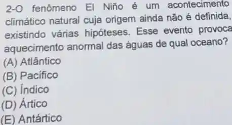 2-0 fenômeno El Niño é um acontecimento
climático natural cuja origem ainda não é definida,
existindo várias hipóteses. Esse evento provoca
aquecimento anormal das águas de qual oceano?
(A) Atlântico
(B) Pacifico
(C) Indico
(D) Ártico
(E) Antártico