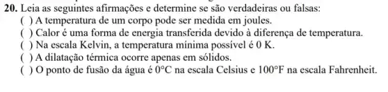 20. Leia as seguintes afirmações e determine se são verdadeiras ou falsas:
( ) A temperatura de um corpo pode ser medida em joules.
() Calor é uma forma de energia transferida devido à diferença de temperatura.
() Na escala Kelvin, a temperatura mínima possivel é O K.
() A dilatação térmica ocorre apenas em sólidos.
( ) 0 ponto de fusão da água é 0^circ C na escala Celsius e 100^circ F na escala Fahrenheit.