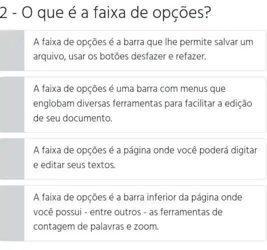 2-0 qu e é a f x de
A faixa de opções é a barra que lhe permite salvar um
arquivo, usar os botōes desfazer e refazer.
A faixa de opções e uma barra com menus que
englobam diversas ferramentas para facilitar a edição
de seu documento
A faixa de opções é a página onde você poderá digitar
e editar seus textos
A faixa de opções é a barra inferior da página onde
você possui - entre outros - as ferramentas de
contagem de palavras e zoom