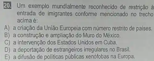 20. Um exemplo mundialmente reconhecido de restrição à
entrada de imigrantes conforme mencionado no trecho
acima é:
A) a criação da União Europeia com número restrito de paises.
B) a construção e ampliação do Muro do México.
C) a intervenção dos Estados Unidos em Cuba.
D) a deportação de estrangeiros irregulares no Brasil.
E) a difusão de politicas públicas xenófobas na Europa.