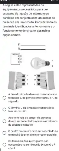 2007
A seguir, estão representados os
equipamentos necessários para um
esquema de ligação de interruptores
paralelos em conjunto com um sensor de
presença em um circuito . Considerando os
terminais identificados anteriormente e o
funcionamento do circuito , assinale a
opção correta.
A fase do circuito deve ser conectada aos
terminais E, do primeiro interruptor, e H, do
segundo.
terminal J da lâmpada é conectado à
fase do circuito.
Aos terminais do sensor de presença
devem ser conectados apenas os retornos
do circuito e o neutro.
neutro do circuito deve ser conectado ao
terminal E do primeiro interruptor paralelo.
Os terminais dos interruptores são
conectados na combinação D com G e F
com I.