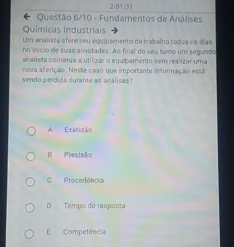 2:01:31
Q Questão 6/10 - Fundamentos de Análises
Químicas Industrials
Um analista afere seu equlpamento de trabalho todos os dias
no inicio de suas atividades. Ao final do seu turno um segundo
analista continua a utilizar o equipamento sem realizar uma
nova aferição. Neste caso que importante informação está
sendo perdida durante as análises?
A Exatidão
B Frecisao
Procedência
D Tempo de resposta
E Competência