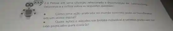 ) 2.1 Pense em uma situação relacionada à disseminação de cyberbullying.
Descreva-a e reflita sobre as seguintes questōes:
square 
Como uma ação praticada no mundo concreto pode se transformar
em um crime digital?
Quais ações e atitudes em âmbito individual e coletivo poderiam ter
sido praticadas para evitá-la?