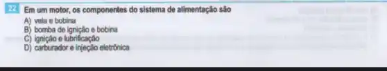 22 Em um motor os componentes do sistema de alimentação são
A) vela e bobina
B) bomba de ignição e bobina
C) ignição e lubrificação
D) carburador e injeção eletrônica