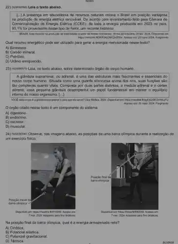 22) (N00069586) Leia o texto abaixo.
() A presença em abundância de recursos naturais coloca o Brasil em posição vantajosa
na produção de energia elétrica renovável. De acordo com levantamento feito pela Câmara de
Comercialização de Energia Elétrica (CCEE), de toda a energia produzida em 2023 no pais,
93,1%  foi proveniente desse tipo de fonte, um recorde histórico.
BRASIL bate recorde na produção de eletricidade a partir de fontes renováveis Portal da Indústria, 20 fev. 2024. Disponível em:
https://meulink .ft/XKTOloCNKQHDNhv. Acesso em: 29 maio 2024. Fragmento.
Qual recurso energético pode ser utilizado para gerar a energia mencionada nesse texto?
A) Biomassa.
B) Carvão mineral.
C) Petróleo.
D) Urânio enriquecido.
23) (N00069570) Leia, no texto abaixo, sobre determinado órgão do corpo humano.
A glândula suprarrenal , ou adrenal, é uma das estruturas mais fascinantes e essenciais do
nosso corpo humano . Situada como uma guarda silenciosa acima dos rins, suas funções são
tão complexas quanto vitais. Composta por duas partes distintas, a medula adrenal e o cortex
adrenal, essa pequena glândula desempenha um papel fundamental em manter o equilibrio
interno do nosso organismo. [ldots ]
VOCE sabe o que é a glândula suprarrenal e para que ela serve? Dica Médica, 2024 Disponível em:it/egEtjGGEQWWAJFU.
Acesso em: 20 maio 2024. Fragmento.
órgão citado nesse texto é um componente do sistema
A) digestório.
B) endócrino.
C) excretor.
D) muscular.
24) (N00056946) Observe nas imagens abaixo, as posições de uma barra olímpica durante a realização de
um exercício físico.
Disponivel em:https://meulink.ft/R10049. Acesso em:
7 mar. 2024. Adaptado para fins didáticos.
Disponivel em: https://linkerfit/R4D049. Acesso em:
7 mar. 2024. Adaptado para fins didáticos.
Na posição final da barra olímpica, qual é a energia armazenada nela?
A) Cinética.
B) Potencial elástica.
C) Potencial gravitacional.
D) Térmica.
BLO6N08