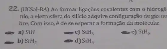 22. (UCSal-BA) Ao formar ligações covalentes com o hidrogê
nio, a eletrosfera do silício adquire configuração de gás no
bre. Com isso, é de se esperar a formação da molécula:
a) SiH
c) SiH_(3)
e) SiH_(5)
b) SiH_(2)
d) SiH_(4)