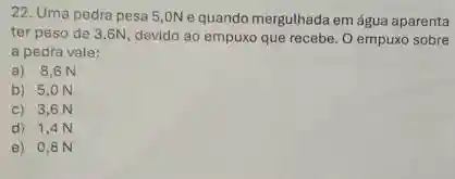 22. Uma pedra pesa 5,0N e quando mergulhada em água aparenta
ter peso de 3 ,6N, devido ao empuxo que recebe. O empuxo sobre
a pedra vale:
a) 8,6 N
b) 5,0 N
c) 3,6 N
d) 1,4 N
e) 0,8 N