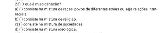 23) 0 que é miscigenação?
a) ( ) consiste na mistura de raças , povos de diferentes etnias ou seja relações inter-
raciais.
b) ( ) consiste na mistura de religião.
c) ( ) consiste na mistura de sociedades.
d) ( )consiste na mistura ideológica.