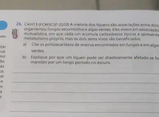 24. C4:H13 (FCMSCSP-2020) A maloria dos líquens são assoclaçōes entre dois
organismos: fungos ascomicetos e algas verdes. Eles vivemem associação
mutualistica, em que cada um acumula carboldratos típicos e apresenta
metabolismo próprio mas os dois seres vivos são beneficiados.
a) Cite os polissacarídeos de reserva encontrados em fungos e em algas
verdes.
b) Explique por que um líquen pode ser drasticamente afetado se fo
mantido por um longo período no escuro.
__