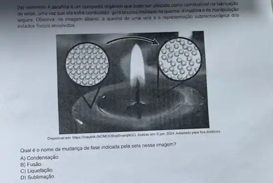 24) (N00069690) A parafina é um composto orgânico que pode ser utilizado como combustivel na fabricação
de velas, uma vez que ela sofre combustão, gera poucos residuos na queima . é inodora e de manipulação
segura. Observe, na imagem abaixo, a queima de uma vela e a representação submicrosc6pica dos
estados fisicos envolvidos.
Disponivel em: https://meulink fivOMOOBzaSnwlgNGO
Qual é o nome da mudança de fase indicada pela seta nessa imagem?
A) Condensação
B) Fusão
C)Liquefação
D) Sublimação