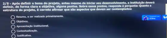 2/5 - Após definir o tema do projeto, antes mesmo de iniclar seu desenvolvimento, a institulção deverá
definir, de forma clara e objetiva, alguns pontos. Sobre esses pontos, responda à pergunta: Quanto a
estrutura do projeto, é correto afirmar que são aspectos que devem ser contemplados:
Resumo, a ser realizado primeiramente.
Objetivos.
Apresentação Institucional.
Contextualização.
Justificativa.