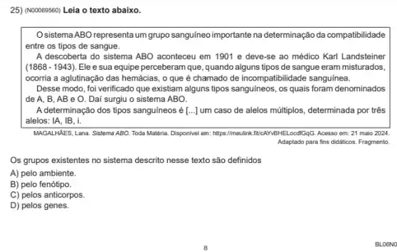 25) (N00069560) Leia o texto abaixo.
Osistema ABO representa um grupo sanguineo importante na determinação da compatibilidade
entre os tipos de sangue.
A descoberta do sistema ABO aconteceu em 1901 e deve-se ao médico Karl Landsteiner
(1868 - 1943). Ele e sua equipe perceberam que, quando alguns tipos de sangue eram misturados,
ocorria a aglutinação das hemácias, o que é chamado de incompatibilidade sanguínea.
Desse modo, foi verificado que existiam alguns tipos sanguíneos, os quais foram denominados
de A. B, AB e O. Daí surgiu o sistema ABO.
A determinação dos tipos sanguíneos é [ldots ] um caso de alelos múltiplos.determinada por três
alelos: IA, IB, i.
MAGALHAES, Lana. Sistema ABO Toda Matéria. Disponivel em https://meulink.flicalNBHE.LoodifgGG. Accesso em 21 maio 2024.
Adaptado para fins didaticos Fragmento.
Os grupos existentes no sistema descrito nesse texto são definidos
A) pelo ambiente.
B) pelo fenótipo.
C) pelos anticorpos.
D) pelos genes.
BLO6NO