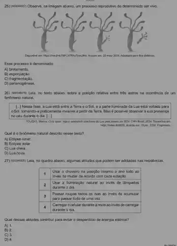 25) (N00069587) Observe , na imagem abaixo, um processo reprodutivo de determinado ser vivo.
Disponivel em: https://meulin xfli/FChTRAvTyxxJNNs. Acesso em:20 maio 2024. Adaptado para fins didáticos.
Esse processo é denominado
A)brotamento.
B)esporulação.
C)fragmentação.
D)
26) (000048970) Leia , no texto abaixo, sobre a posição relativa entre tres astros na ocorrência de um
fenômeno natural.
[...] Nessa fase , a Lua está entre a Terra e o Sol, e a parte iluminada da Lua está voltada para
Sol, tornando-a praticamente invisivel a partir da Terra. Mas é possivel observar a sua presença
no céu durante o dia. [ldots ]
TOLEDO, Marina. Ciclo lunar.veja o calendário das fases da Lua para janeiro de 2024. CNN Brasil, 2024. Disponivel em:
https://linker.fit/8635. Acesso em 15 jan. 2024. Fragmento.
Qual é o fenômeno natural descrito nesse texto?
A) Eclipse lunar.
B) Eclipse solar.
C) Lua cheia.
D) Lua nova.
27) (000048920) Leia, no quadro abaixo, algumas atitudes que podem ser adotadas nas residências.
1
invés de mudar de acordo com cada estação.
Usar o chuveiro na posição inverno o ano todo ao
2
durante o dia.
Usar a iluminação natural ao invés de lâmpadas
3
Passar roupas todos os dias ao invés de acumular
para passar tudo de uma vez.
4
Carregar o celular durante a noite ao invés de carregar
durante o dia.
Qual dessas atitudes contribui para evitar o desperdício de energia elétrica?
A) 1.
B) 2.
C) 3.
D) 4.