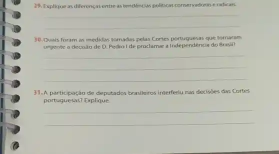 29. Explique as diferenças entre as tendências politicas conservadoras e radicais.
__
30.Quais foram as medidas tomadas pelas Cortes portuguesas que tornaram
urgente a decisão de D. Pedrol de proclamar a Independência do Brasil?
__
31. A participação de deputados brasileiros interferiu nas decisões das Cortes
portuguesas? Explique.
__