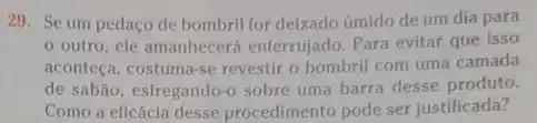 29. Se um pedaço de bombril for deixado úmido de um dia para
outro, ele amanhecerá enferrujado. Para evitar que isso
aconteça, costuma-se revestir o bombril com uma camada
de sabão, esfregando-sobre uma barra desse produto.
Como a eficácia desse procedimento pode ser justificada?