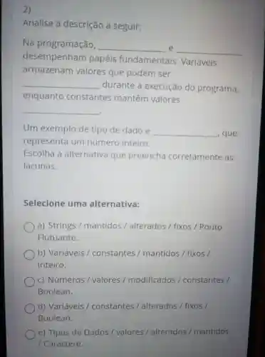 2)
Analise a descrição a seguir:
__
Na programação, __ e
desempenham papéis fundamentais . Variáveis
armazenam valores que podem ser
__
durante a execução do programa,
enquanto constantes mantêm valores
__
Um exemplo de tipo de dado é __ , que
representa um número inteiro.
Escolha alternativa que preencha corretamente as
lacunas.
Selecione uma alternativa:
a)Strings mantidos alterados / fixos Ponto
Flutuante.
b)Variáveis constantes mantidos / fixos
Inteiro.
C)Números / valores modificados constantes /
Boolean.
d)Variáveis constantes alterados / fixos /
Boolean.
e)Tipos de Dados valores alterados mantidos
Caractere.