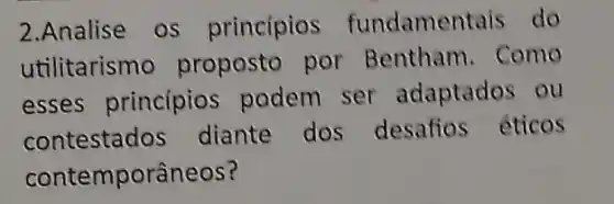 2.Analise OS principios fundamentais do
utilitarismo proposto por Bentham. Como
esses princípios podem ser adaptados ou
contestados diante dos desafios éticos
contemporâneos?