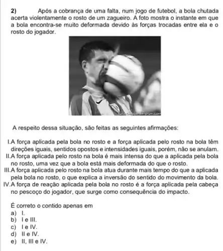 2)	Após a cobrança de uma falta, num jogo de futebol, a bola chutada
acerta violentamente o rosto de um zagueiro. A foto mostra o instante em que
a bola encontra-se muito deformada devido às forças trocadas entre ela e o
rosto do jogador.
A respeito dessa situação , são feitas as seguintes afirmações:
1.A força aplicada pela bola no rosto e a força aplicada pelo rosto na bola têm
direções iguais, sentidos opostos e intensidades iguais, porém não se anulam.
II.A força aplicada pelo rosto na bola é mais intensa do que a aplicada pela bola
no rosto, uma vez que a bola está mais deformada do que o rosto.
III.A força aplicada pelo rosto na bola atua durante mais tempo do que a aplicada
pela bola no rosto , o que explica a inversão do sentido do movimento da bola
IV.A força de reação aplicada pela bola no rosto é a força aplicada pela cabeça
no pescoço do jogador , que surge como consequência do impacto.
É correto o contido apenas em
a) I.
b) Ie III.
c) lelV.
d) IIe IV.
e) II, III e IV.