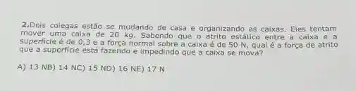 2.Dois colegas estão se mudando de casa e organizando as caixas. Eles tentam
mover uma caixa de 20 kg. Sabendo que o atrito estático entre a caixa e a
superficie é de 0,3 e a forca normal sobre a caixa é de 50 N, qual é a força de atrito
que a superficie está fazendo e Impedindo que a caixa se mova?
A) 13 NB) 14 NC) 15 ND) 16 NE) 17 N